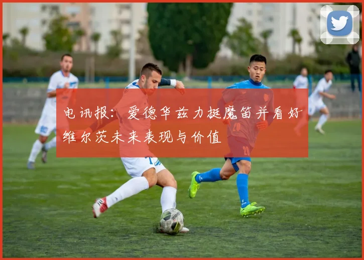 电讯报：爱德华兹力挺魔笛并看好维尔茨未来表现与价值