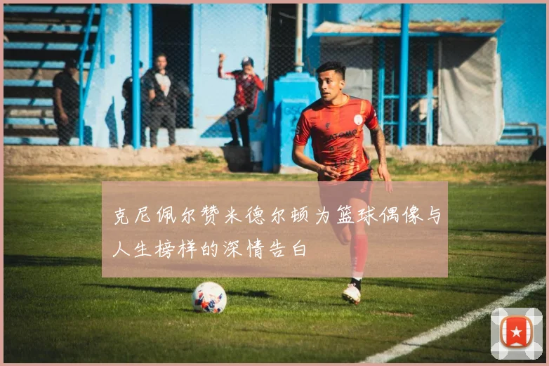 克尼佩尔赞米德尔顿为篮球偶像与人生榜样的深情告白