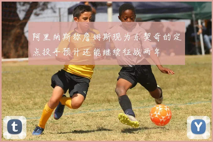 阿里纳斯称詹姆斯现为东契奇的定点投手预计还能继续征战两年