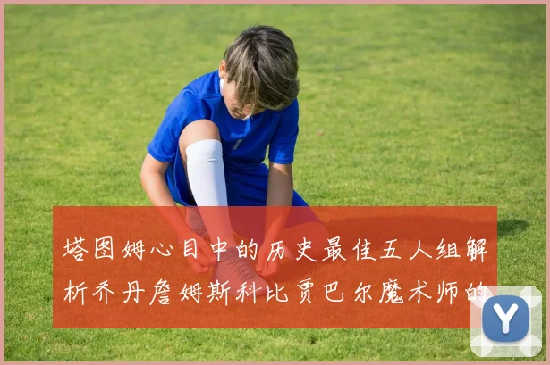 塔图姆心目中的历史最佳五人组解析乔丹詹姆斯科比贾巴尔魔术师的传奇魅力