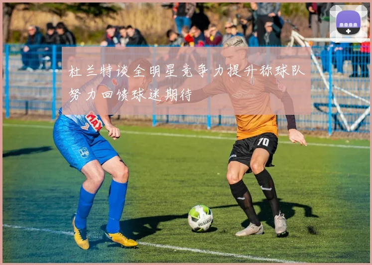 杜兰特谈全明星竞争力提升称球队努力回馈球迷期待