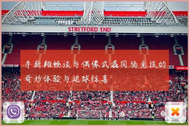 李新翔畅谈与偶像武磊同场竞技的奇妙体验与进球惊喜
