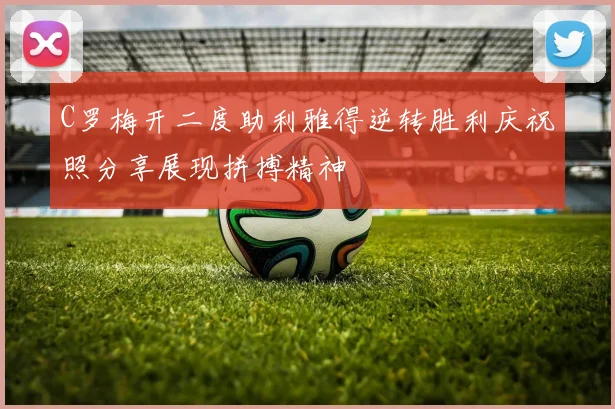C罗梅开二度助利雅得逆转胜利庆祝照分享展现拼搏精神
