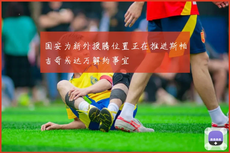 国安为新外援腾位置正在推进斯帕吉奇或达万解约事宜