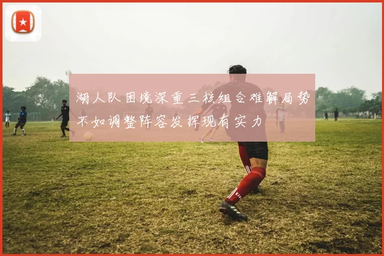 湖人队困境深重三核组合难解局势不如调整阵容发挥现有实力