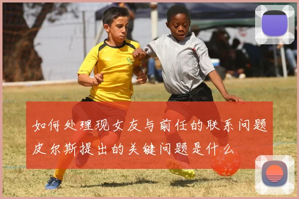 如何处理现女友与前任的联系问题皮尔斯提出的关键问题是什么
