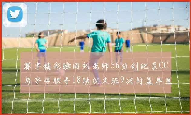 赛季精彩瞬间约老师56分创纪录CC与字母联手18助攻文班9次封盖库里三分球12记齐发