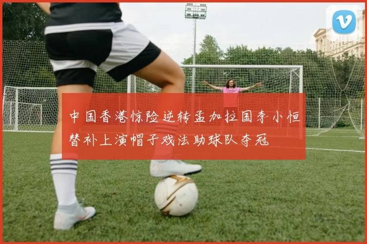 中国香港惊险逆转孟加拉国李小恒替补上演帽子戏法助球队夺冠