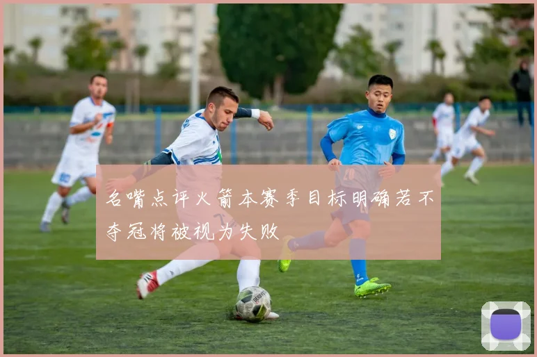名嘴点评火箭本赛季目标明确若不夺冠将被视为失败