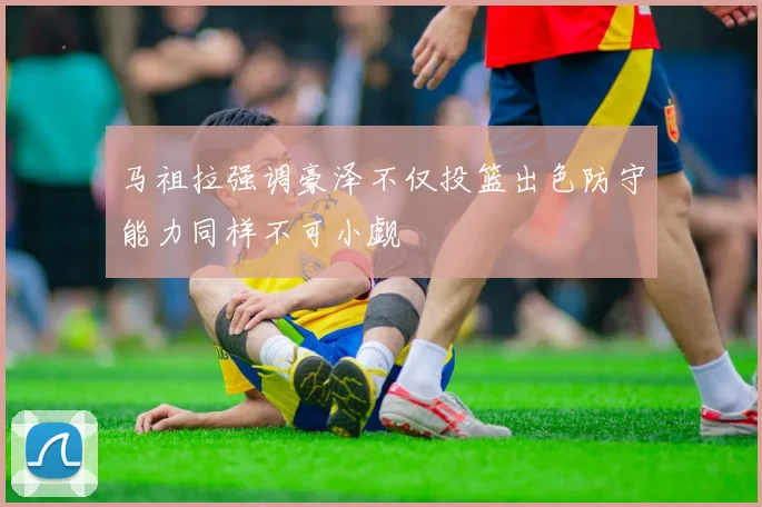 马祖拉强调豪泽不仅投篮出色防守能力同样不可小觑