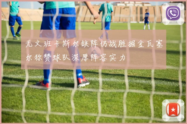 无文班卡斯尔缺阵仍战胜掘金瓦塞尔称赞球队深厚阵容实力