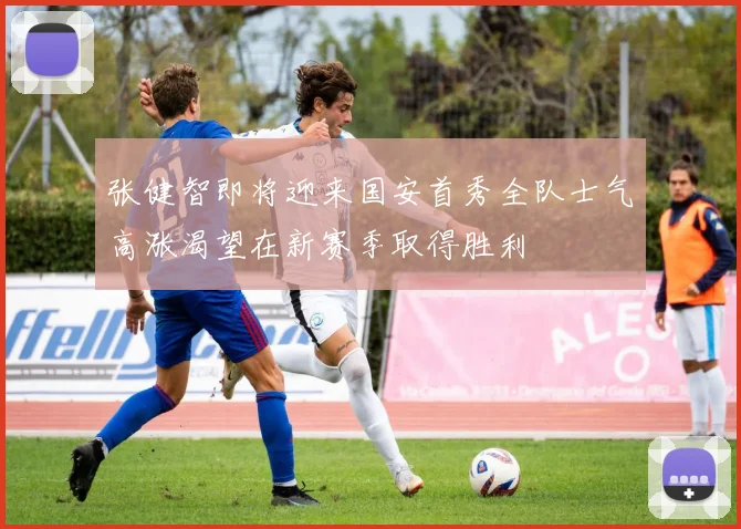 张健智即将迎来国安首秀全队士气高涨渴望在新赛季取得胜利