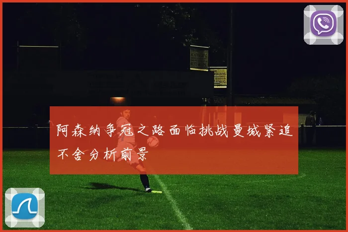 阿森纳争冠之路面临挑战曼城紧追不舍分析前景