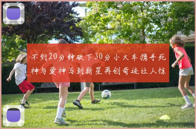 不到20分钟砍下30分小火车携手死神与爱神马刺新星再创奇迹让人惊讶