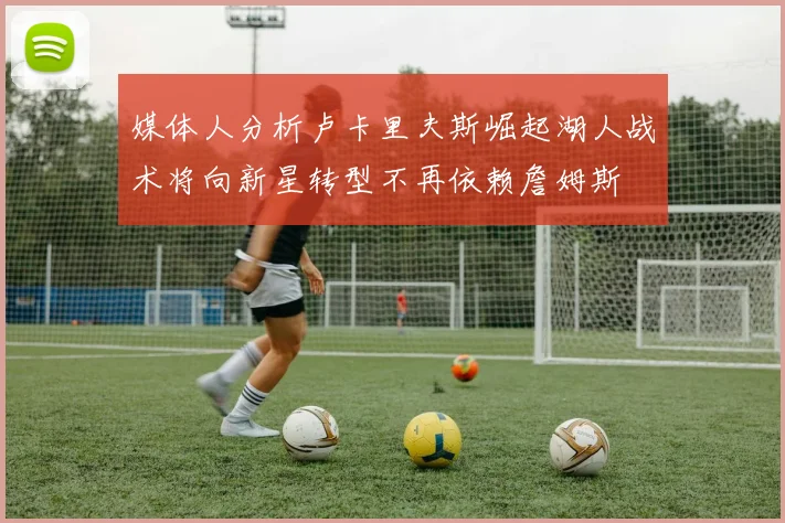 媒体人分析卢卡里夫斯崛起湖人战术将向新星转型不再依赖詹姆斯