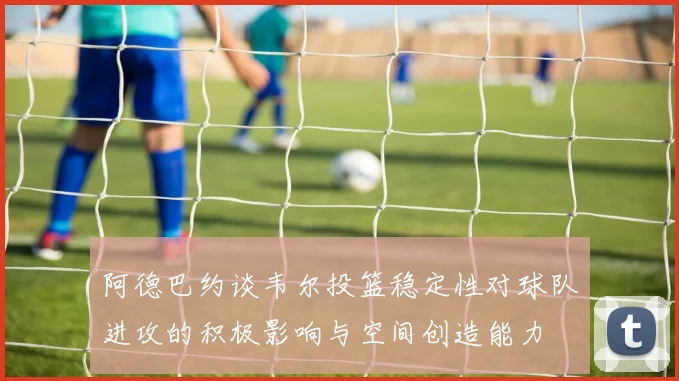 阿德巴约谈韦尔投篮稳定性对球队进攻的积极影响与空间创造能力