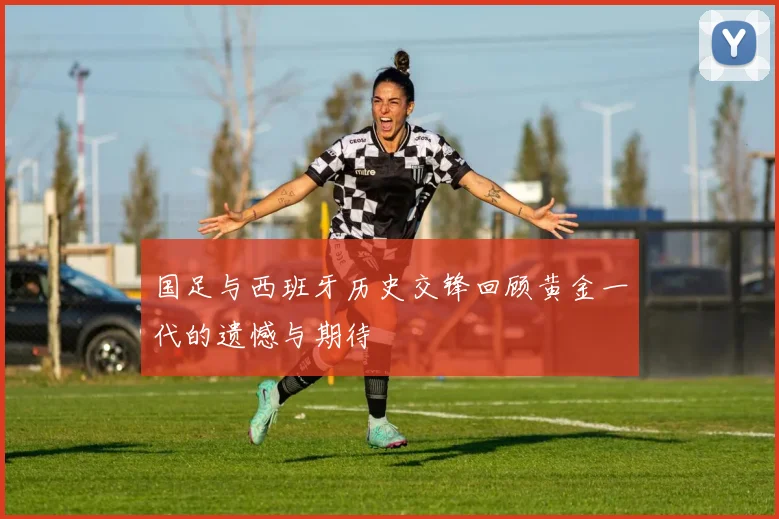 国足与西班牙历史交锋回顾黄金一代的遗憾与期待