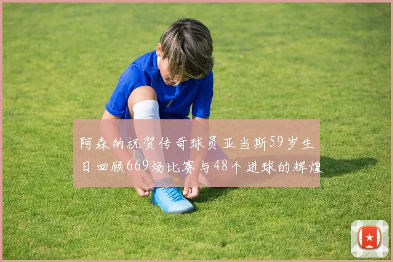 阿森纳祝贺传奇球员亚当斯59岁生日回顾669场比赛与48个进球的辉煌历程