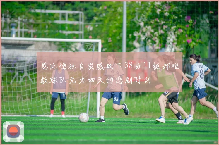 恩比德独自发威砍下38分11板却难救球队无力回天的悲剧时刻
