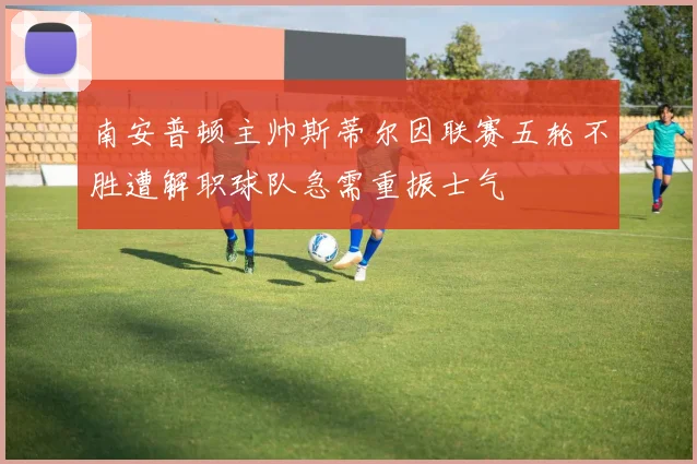 南安普顿主帅斯蒂尔因联赛五轮不胜遭解职球队急需重振士气