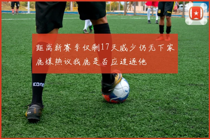 距离新赛季仅剩17天威少仍无下家鹿媒热议我鹿是否应追逐他
