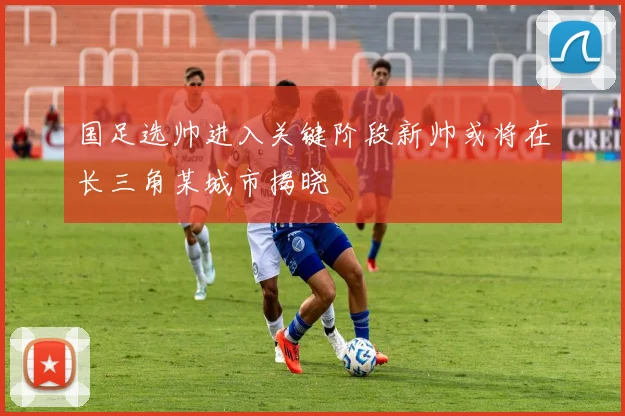 国足选帅进入关键阶段新帅或将在长三角某城市揭晓