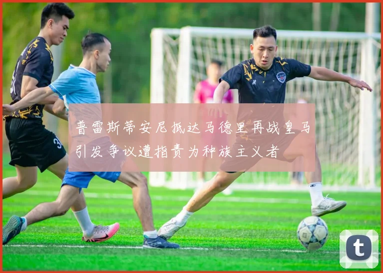 普雷斯蒂安尼抵达马德里再战皇马引发争议遭指责为种族主义者