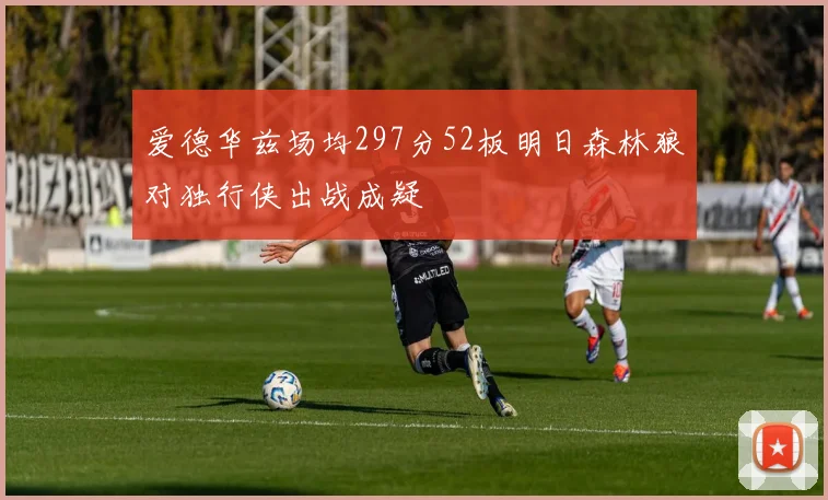 爱德华兹场均297分52板明日森林狼对独行侠出战成疑